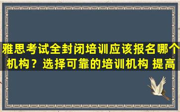 雅思考试全封闭培训应该报名哪个机构？选择可靠的培训机构 提高雅思成绩